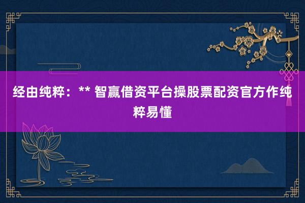 经由纯粹：** 智赢借资平台操股票配资官方作纯粹易懂