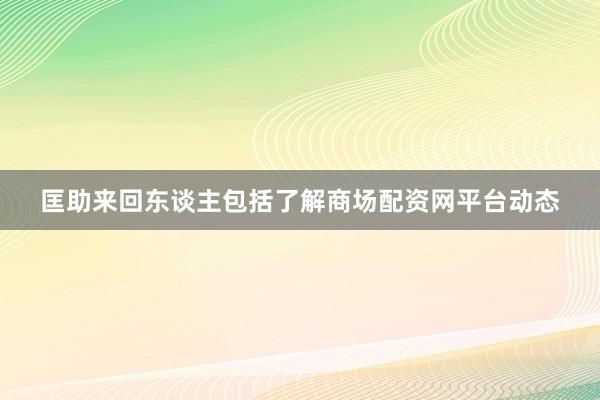 匡助来回东谈主包括了解商场配资网平台动态