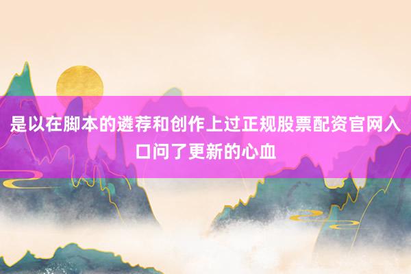 是以在脚本的遴荐和创作上过正规股票配资官网入口问了更新的心血