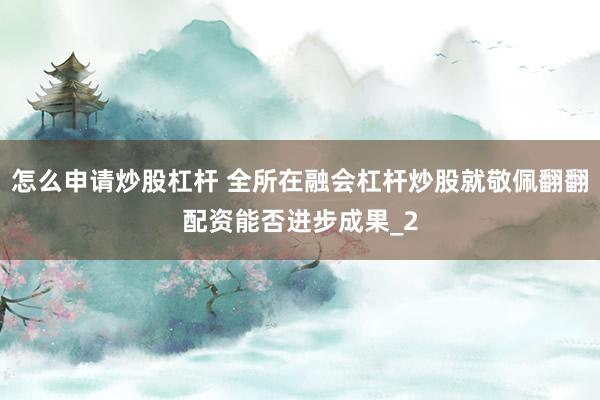 怎么申请炒股杠杆 全所在融会杠杆炒股就敬佩翻翻配资能否进步成果_2