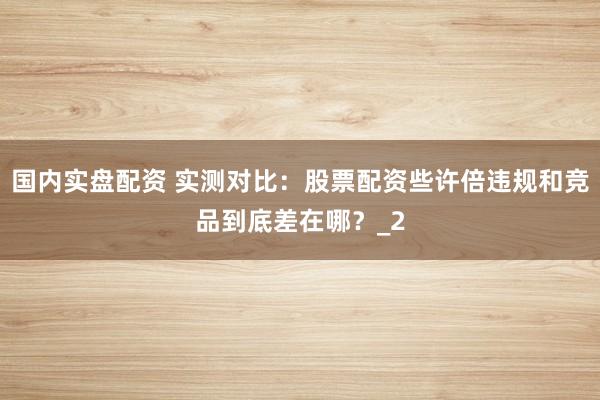 国内实盘配资 实测对比：股票配资些许倍违规和竞品到底差在哪？_2