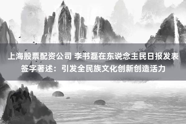 上海股票配资公司 李书磊在东说念主民日报发表签字著述：引发全民族文化创新创造活力