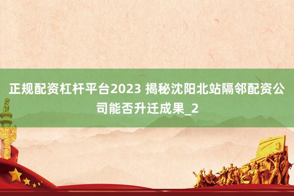 正规配资杠杆平台2023 揭秘沈阳北站隔邻配资公司能否升迁成果_2