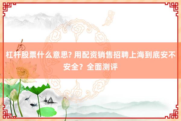 杠杆股票什么意思? 用配资销售招聘上海到底安不安全？全面测评