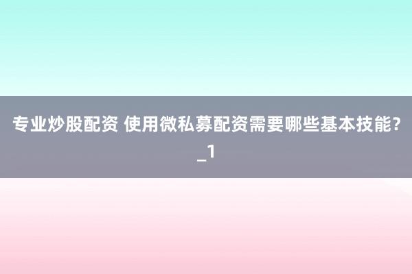 专业炒股配资 使用微私募配资需要哪些基本技能？_1