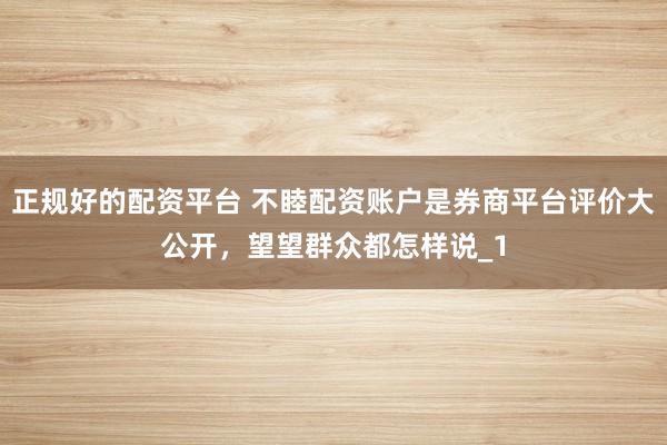 正规好的配资平台 不睦配资账户是券商平台评价大公开，望望群众都怎样说_1