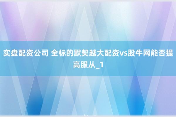 实盘配资公司 全标的默契越大配资vs股牛网能否提高服从_1