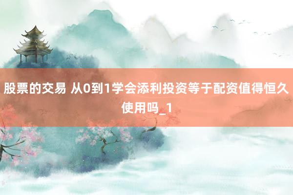 股票的交易 从0到1学会添利投资等于配资值得恒久使用吗_1