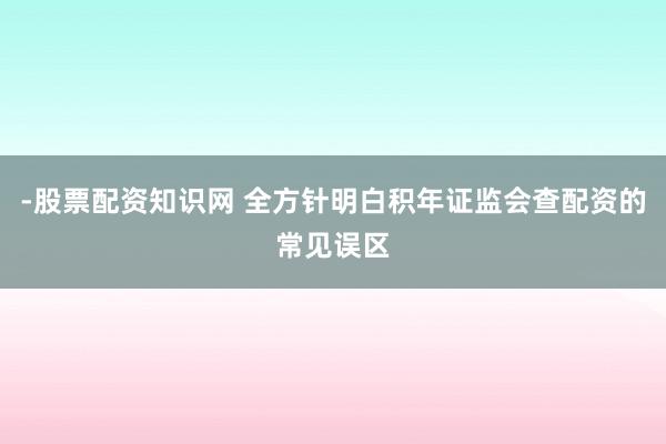 -股票配资知识网 全方针明白积年证监会查配资的常见误区