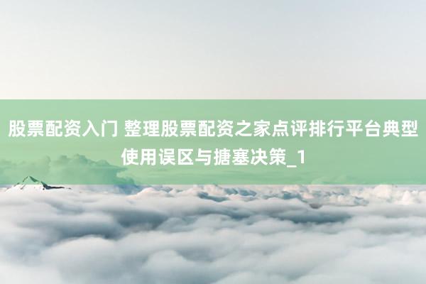 股票配资入门 整理股票配资之家点评排行平台典型使用误区与搪塞决策_1