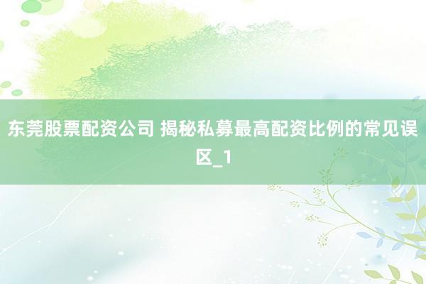东莞股票配资公司 揭秘私募最高配资比例的常见误区_1