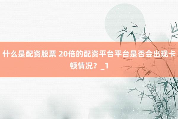 什么是配资股票 20倍的配资平台平台是否会出现卡顿情况?_1