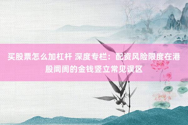 买股票怎么加杠杆 深度专栏:配资风险限度在港股阛阓的金钱竖立常见误区