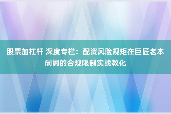 股票加杠杆 深度专栏:配资风险规矩在巨匠老本阛阓的合规限制实战教化