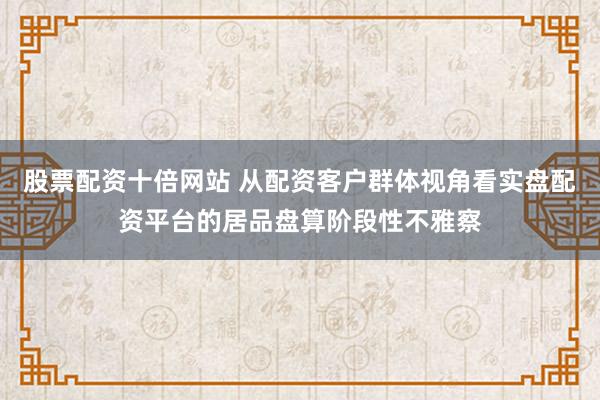 股票配资十倍网站 从配资客户群体视角看实盘配资平台的居品盘算阶段性不雅察