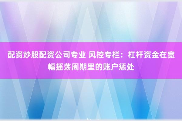 配资炒股配资公司专业 风控专栏:杠杆资金在宽幅摇荡周期里的账户惩处