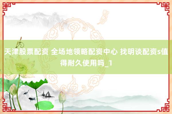 天津股票配资 全场地领略配资中心 找明谈配资s值得耐久使用吗_1