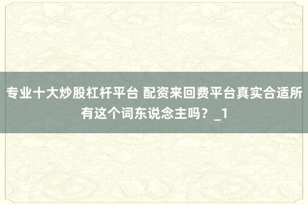 专业十大炒股杠杆平台 配资来回费平台真实合适所有这个词东说念主吗？_1