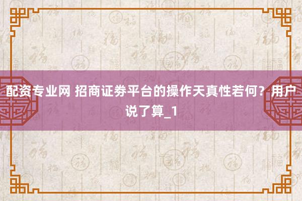 配资专业网 招商证劵平台的操作天真性若何？用户说了算_1