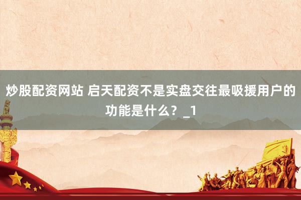 炒股配资网站 启天配资不是实盘交往最吸援用户的功能是什么?_1