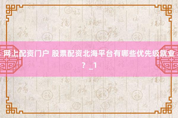 网上配资门户 股票配资北海平台有哪些优先级就业?_1